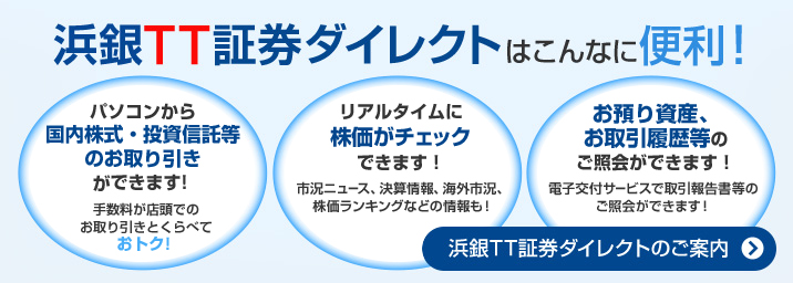 浜銀TT証券ダイレクトはこんなに便利！パソコンから国内株式・投資信託等のお取り引きができます！手数料が店頭でのお取り引きとくらべておトク！リアルタイムに株価がチェックできます！市況ニュース、決算情報、海外市況、株価ランキングなどの情報も！お預り資産、お取引履歴等のご照会ができます！電子交付サービスで取引報告書等のご照会ができます！浜銀TT証券ダイレクトのご案内